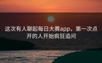这次有人聊起<strong>每日大赛app</strong>，第一次点开的人开始疯狂追问