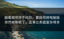 越看越觉得不对劲，蘑菇视频电脑版突然被聊疯了，这事比表面复杂得多