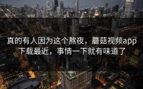 真的有人因为这个熬夜，蘑菇视频app下载最近，事情一下就有味道了