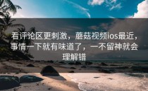 看评论区更刺激，蘑菇视频ios最近，事情一下就有味道了，一不留神就会理解错