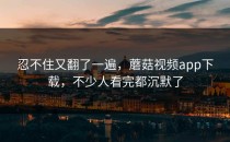 忍不住又翻了一遍，蘑菇视频app下载，不少人看完都沉默了
