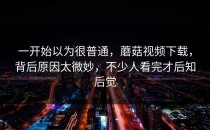 一开始以为很普通，蘑菇视频下载，背后原因太微妙，不少人看完才后知后觉