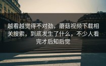 越看越觉得不对劲，蘑菇视频下载相关搜索，到底发生了什么，不少人看完才后知后觉