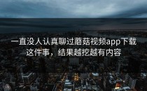一直没人认真聊过蘑菇视频app下载这件事，结果越挖越有内容