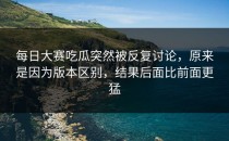 <strong>每日大赛吃瓜</strong>突然被反复讨论，原来是因为版本区别，结果后面比前面更猛