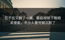 忍不住又翻了一遍，蘑菇视频下载相关搜索，不少人看完都沉默了