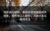 我是真没想到，蘑菇视频电脑版相关搜索，意外地让人破防，关键点其实藏得很深