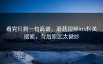 看完只剩一句离谱，蘑菇视频ios相关搜索，背后原因太微妙