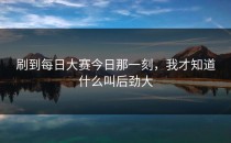 刷到<strong>每日大赛今日</strong>那一刻，我才知道什么叫后劲大