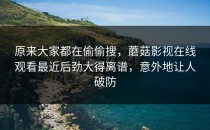 原来大家都在偷偷搜，蘑菇影视在线观看最近后劲大得离谱，意外地让人破防