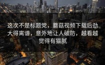 这次不是标题党，蘑菇视频下载后劲大得离谱，意外地让人破防，越看越觉得有猫腻