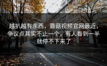 越扒越有东西，蘑菇视频官网最近，争议点其实不止一个，有人看到一半就停不下来了