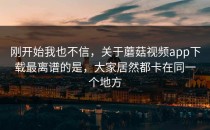 刚开始我也不信，关于蘑菇视频app下载最离谱的是，大家居然都卡在同一个地方