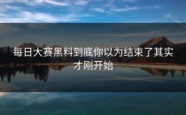 每日大赛黑料到底你以为结束了其实才刚开始