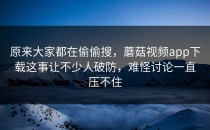原来大家都在偷偷搜，蘑菇视频app下载这事让不少人破防，难怪讨论一直压不住