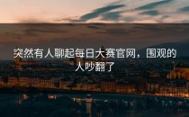 突然有人聊起<strong>每日大赛官网</strong>，围观的人吵翻了