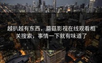 越扒越有东西，蘑菇影视在线观看相关搜索，事情一下就有味道了