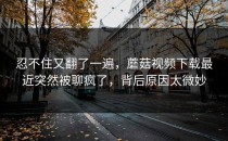 忍不住又翻了一遍，蘑菇视频下载最近突然被聊疯了，背后原因太微妙