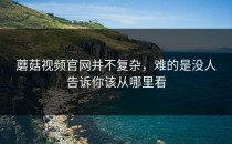 蘑菇视频官网并不复杂，难的是没人告诉你该从哪里看