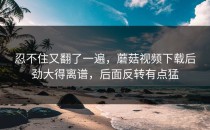 忍不住又翻了一遍，蘑菇视频下载后劲大得离谱，后面反转有点猛
