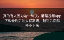 真的有人因为这个熬夜，蘑菇视频app下载最近后劲大得离谱，越到后面越停不下来