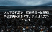 这次不是标题党，蘑菇视频电脑版相关搜索突然被聊疯了，没点进去真的会错过