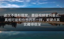 这次不是标题党，蘑菇视频官网最近，真相可能和你想的不一样，关键点其实藏得很深