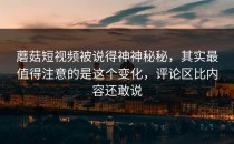 蘑菇短视频被说得神神秘秘，其实最值得注意的是这个变化，评论区比内容还敢说