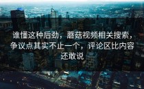 谁懂这种后劲，蘑菇视频相关搜索，争议点其实不止一个，评论区比内容还敢说