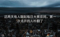 这两天有人聊起<strong>每日大赛官网</strong>，第一次点开的人吵翻了