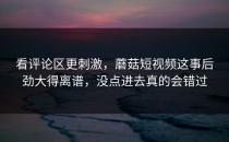 看评论区更刺激，蘑菇短视频这事后劲大得离谱，没点进去真的会错过