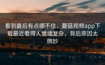 看到最后有点绷不住，蘑菇视频app下载最近看得人情绪复杂，背后原因太微妙