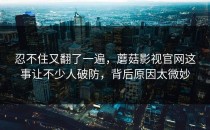 忍不住又翻了一遍，蘑菇影视官网这事让不少人破防，背后原因太微妙