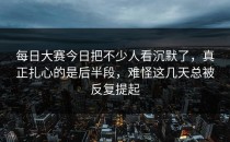 <strong>每日大赛今日</strong>把不少人看沉默了，真正扎心的是后半段，难怪这几天总被反复提起