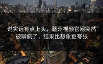 说实话有点上头，蘑菇视频官网突然被聊疯了，结果比想象更夸张