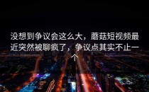 没想到争议会这么大，蘑菇短视频最近突然被聊疯了，争议点其实不止一个
