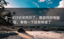 这一波讨论突然炸了，蘑菇视频电脑版，事情一下就有味道了