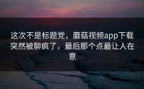 这次不是标题党，蘑菇视频app下载突然被聊疯了，最后那个点最让人在意