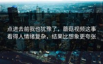 点进去前我也犹豫了，蘑菇视频这事看得人情绪复杂，结果比想象更夸张