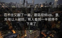 忍不住又翻了一遍，蘑菇视频ios，意外地让人破防，有人看到一半就停不下来了