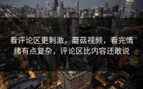 看评论区更刺激，蘑菇视频，看完情绪有点复杂，评论区比内容还敢说