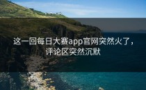 这一回<strong>每日大赛app官网</strong>突然火了，评论区突然沉默
