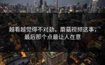 越看越觉得不对劲，蘑菇视频这事，最后那个点最让人在意