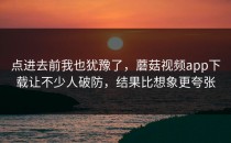 点进去前我也犹豫了，蘑菇视频app下载让不少人破防，结果比想象更夸张
