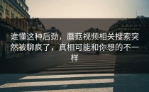 谁懂这种后劲，蘑菇视频相关搜索突然被聊疯了，真相可能和你想的不一样