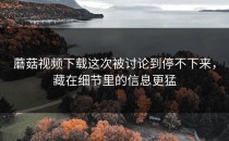 蘑菇视频下载这次被讨论到停不下来，藏在细节里的信息更猛