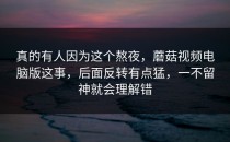 真的有人因为这个熬夜，蘑菇视频电脑版这事，后面反转有点猛，一不留神就会理解错
