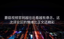 蘑菇视频官网越往后看越有悬念，这次评论区的情绪比正文还精彩