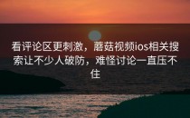 看评论区更刺激，蘑菇视频ios相关搜索让不少人破防，难怪讨论一直压不住