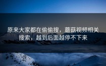 原来大家都在偷偷搜，蘑菇视频相关搜索，越到后面越停不下来